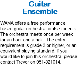 Guitar Ensemble WAMA offers a free performance based guitar orchestra for its students. The orchestra meets once per week for an hour and a half. The entry requirement is grade 3 or higher, or an equivalent playing standard. If you would like to join this orchestra, please contact Trevor on 051-821014.